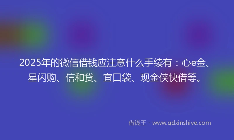 2025年的微信借钱应注意什么手续有：心e金、星闪购、信和贷、宜口袋、现金侠快借等。
