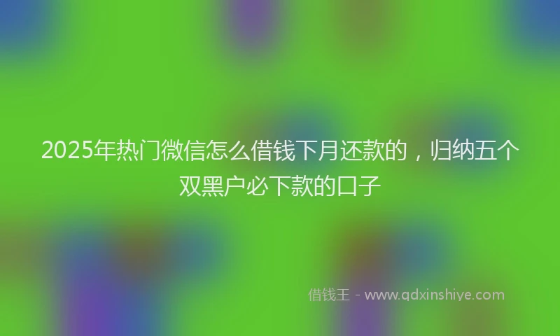 2025年热门微信怎么借钱下月还款的，归纳五个双黑户必下款的口子