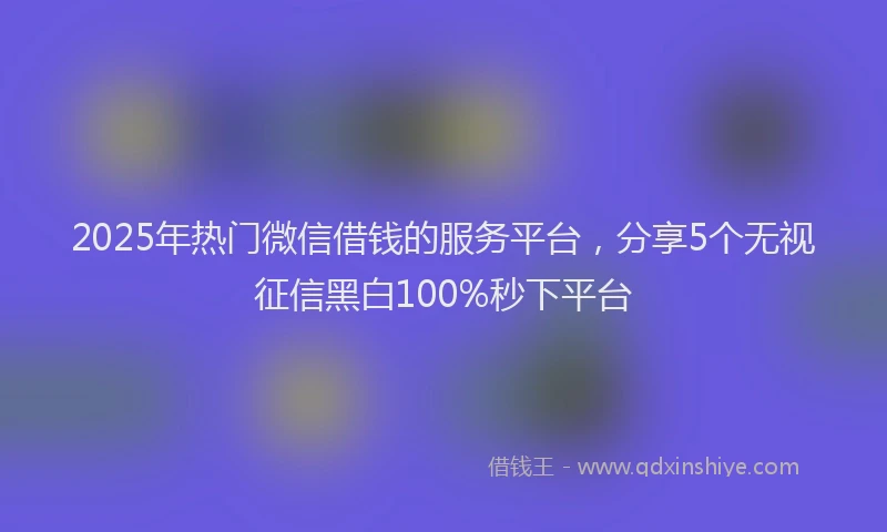 2025年热门微信借钱的服务平台，分享5个无视征信黑白100%秒下平台