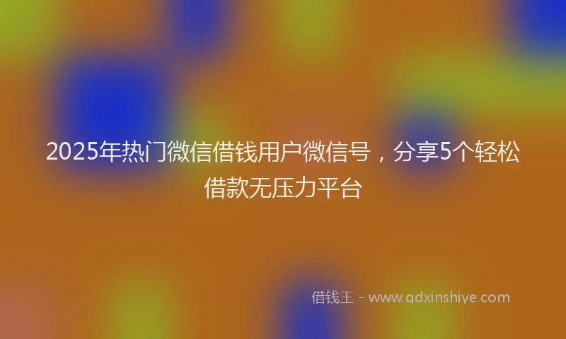 2025年热门微信借钱用户微信号，分享5个轻松借款无压力平台
