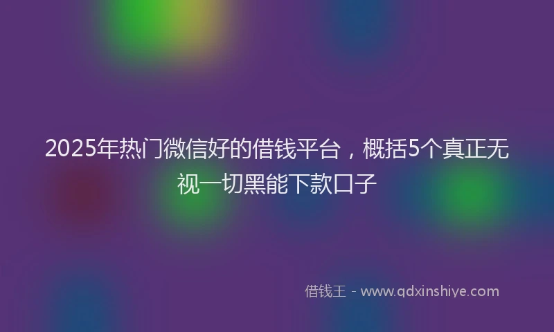 2025年热门微信好的借钱平台，概括5个真正无视一切黑能下款口子