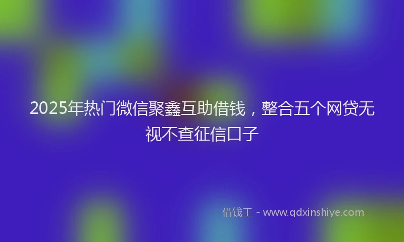 2025年热门微信聚鑫互助借钱，整合五个网贷无视不查征信口子