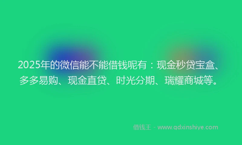 2025年的微信能不能借钱呢有：现金秒贷宝盒、多多易购、现金直贷、时光分期、瑞耀商城等。