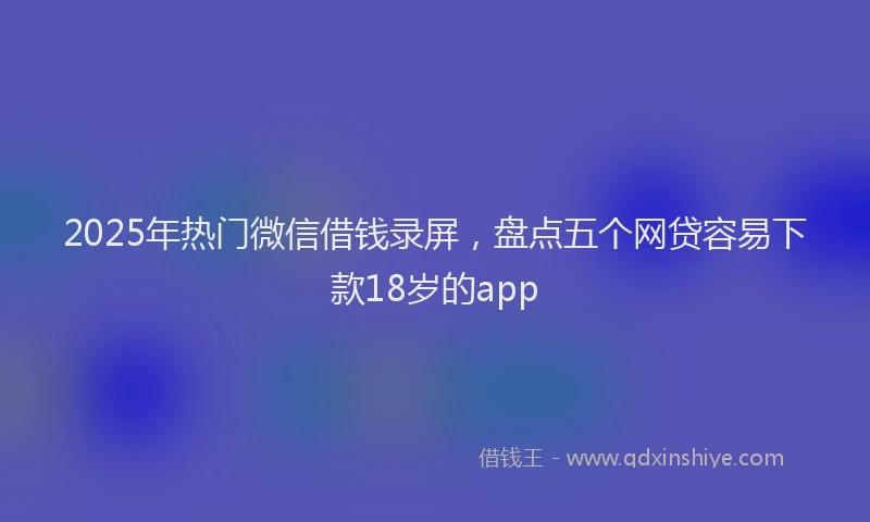 2025年热门微信借钱录屏，盘点五个网贷容易下款18岁的app