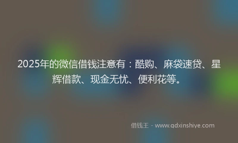 2025年的微信借钱注意有：酷购、麻袋速贷、星辉借款、现金无忧、便利花等。