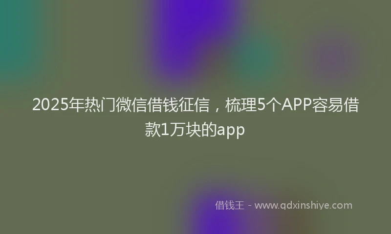 2025年热门微信借钱征信，梳理5个APP容易借款1万块的app