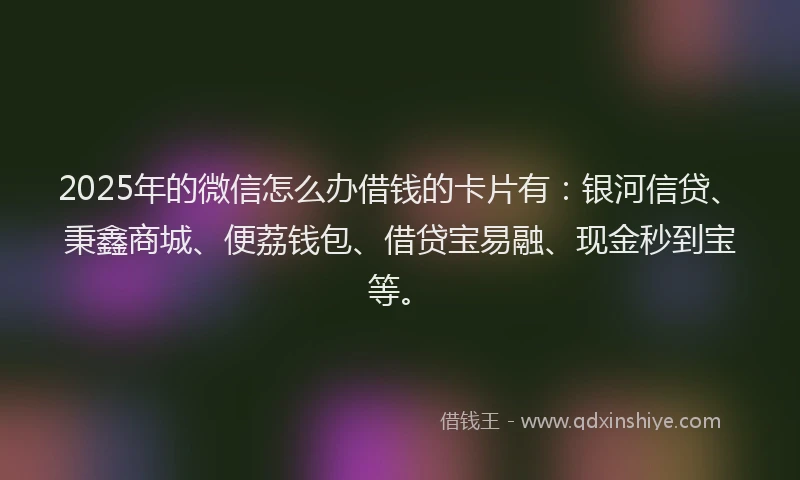 2025年的微信怎么办借钱的卡片有：银河信贷、秉鑫商城、便荔钱包、借贷宝易融、现金秒到宝等。