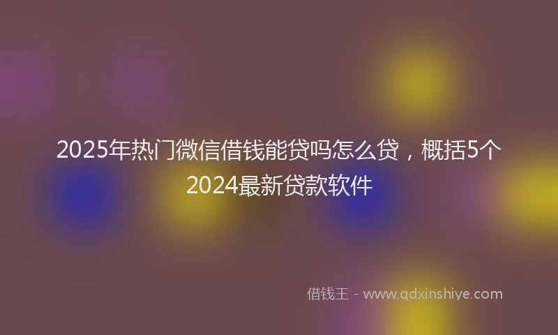 2025年热门微信借钱能贷吗怎么贷，概括5个2024最新贷款软件