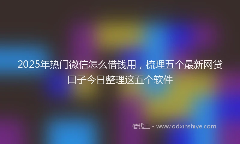 2025年热门微信怎么借钱用，梳理五个最新网贷口子今日整理这五个软件
