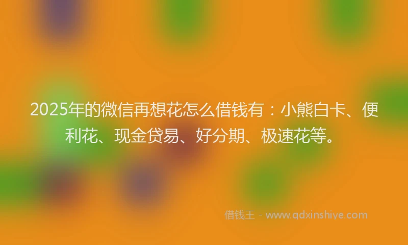2025年的微信再想花怎么借钱有：小熊白卡、便利花、现金贷易、好分期、极速花等。