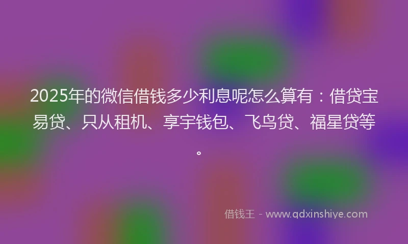 2025年的微信借钱多少利息呢怎么算有：借贷宝易贷、只从租机、享宇钱包、飞鸟贷、福星贷等。