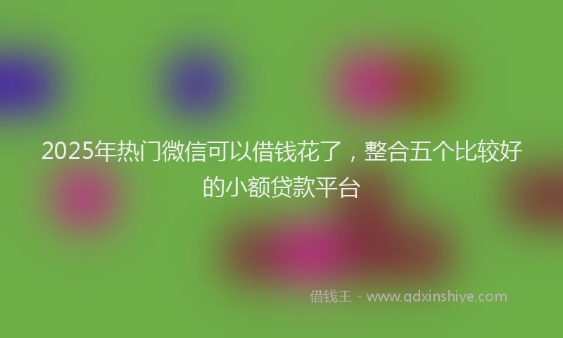 2025年热门微信可以借钱花了，整合五个比较好的小额贷款平台