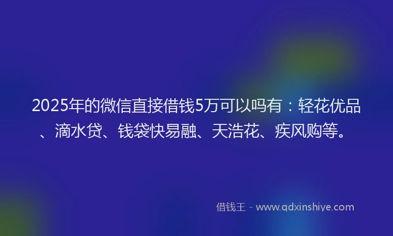 2025年的微信直接借钱5万可以吗有：轻花优品、滴水贷、钱袋快易融、天浩花、疾风购等。
