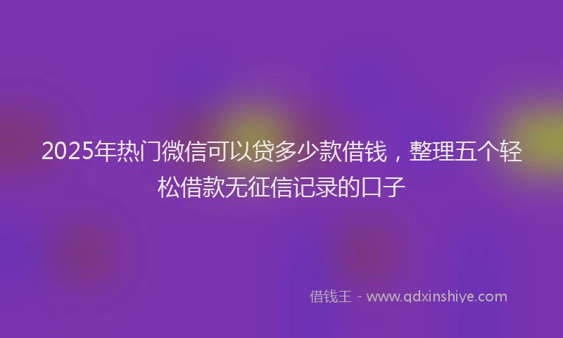 2025年热门微信可以贷多少款借钱，整理五个轻松借款无征信记录的口子