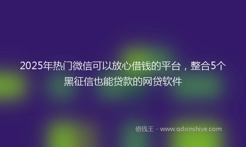 2025年热门微信可以放心借钱的平台，整合5个黑征信也能贷款的网贷软件