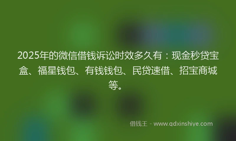 2025年的微信借钱诉讼时效多久有：现金秒贷宝盒、福星钱包、有钱钱包、民贷速借、招宝商城等。