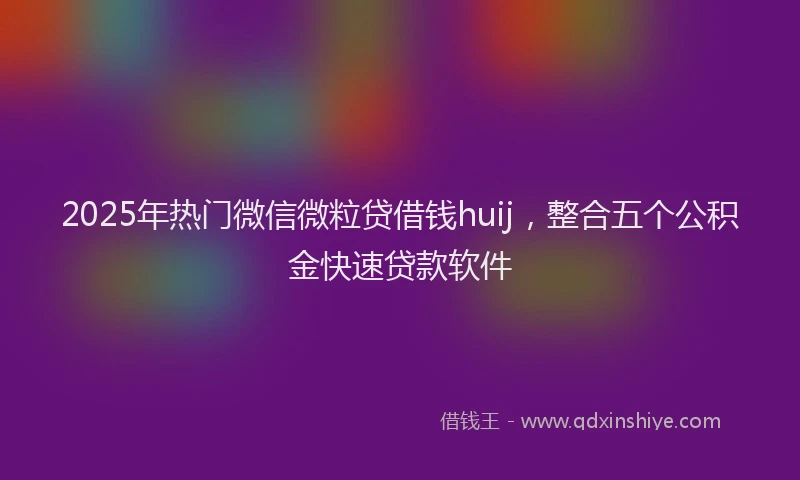 2025年热门微信微粒贷借钱huij，整合五个公积金快速贷款软件