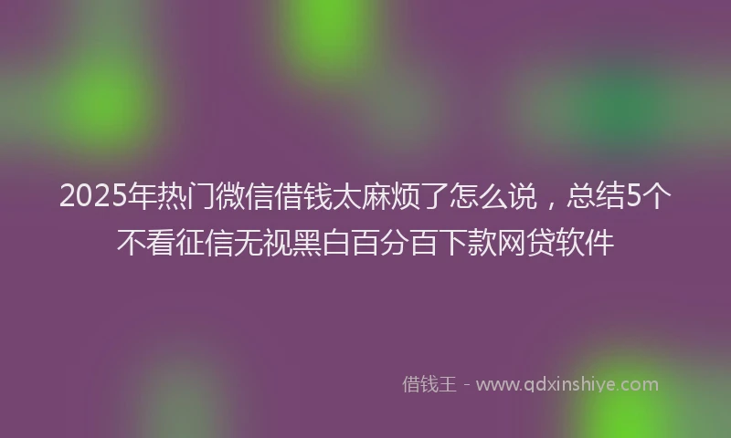 2025年热门微信借钱太麻烦了怎么说，总结5个不看征信无视黑白百分百下款网贷软件