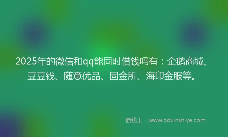 2025年的微信和qq能同时借钱吗有：企鹅商城、豆豆钱、随意优品、固金所、海印金服等。