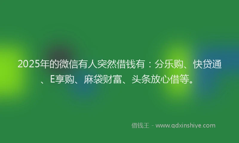 2025年的微信有人突然借钱有：分乐购、快贷通、E享购、麻袋财富、头条放心借等。