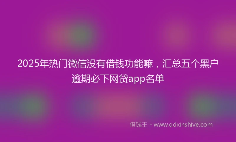 2025年热门微信没有借钱功能嘛，汇总五个黑户逾期必下网贷app名单