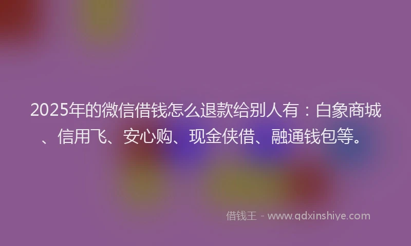 2025年的微信借钱怎么退款给别人有：白象商城、信用飞、安心购、现金侠借、融通钱包等。