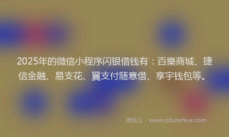 2025年的微信小程序闪银借钱有：百樂商城、捷信金融、易支花、翼支付随意借、享宇钱包等。