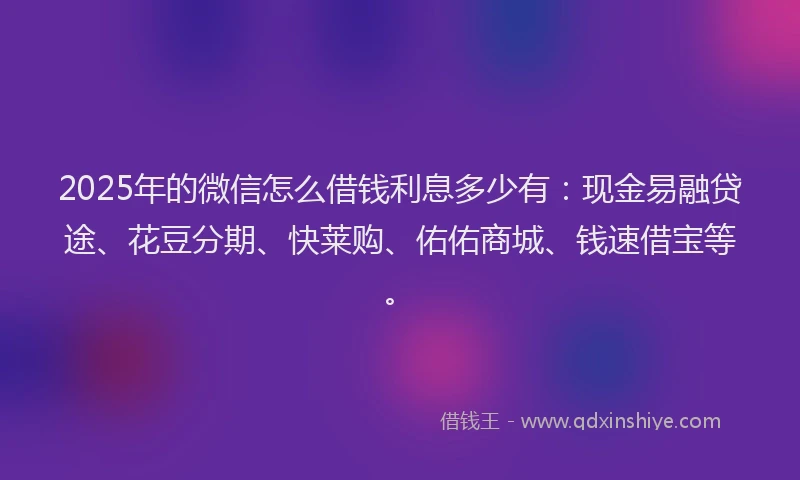 2025年的微信怎么借钱利息多少有：现金易融贷途、花豆分期、快莱购、佑佑商城、钱速借宝等。