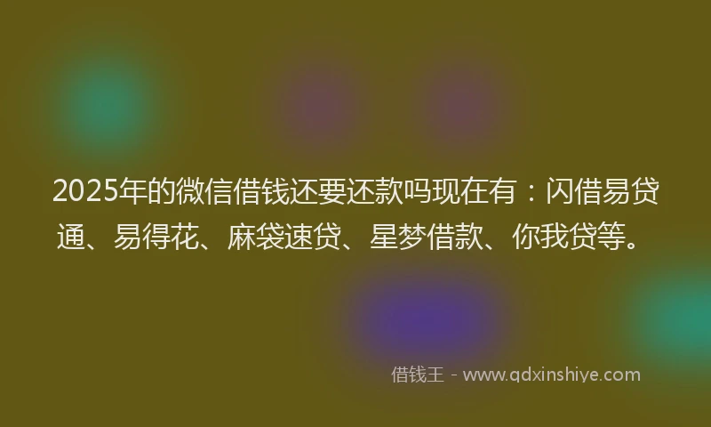 2025年的微信借钱还要还款吗现在有：闪借易贷通、易得花、麻袋速贷、星梦借款、你我贷等。