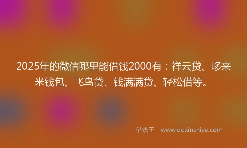 2025年的微信哪里能借钱2000有：祥云贷、哆来米钱包、飞鸟贷、钱满满贷、轻松借等。