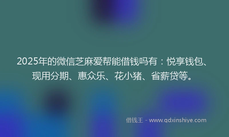 2025年的微信芝麻爱帮能借钱吗有：悦享钱包、现用分期、惠众乐、花小猪、省薪贷等。