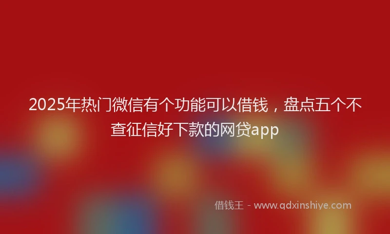 2025年热门微信有个功能可以借钱，盘点五个不查征信好下款的网贷app