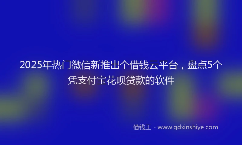 2025年热门微信新推出个借钱云平台，盘点5个凭支付宝花呗贷款的软件