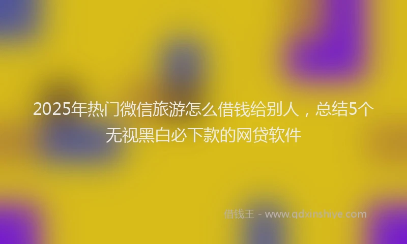 2025年热门微信旅游怎么借钱给别人，总结5个无视黑白必下款的网贷软件