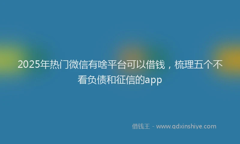 2025年热门微信有啥平台可以借钱，梳理五个不看负债和征信的app
