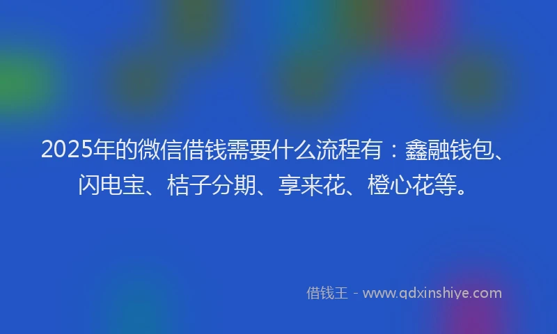 2025年的微信借钱需要什么流程有：鑫融钱包、闪电宝、桔子分期、享来花、橙心花等。