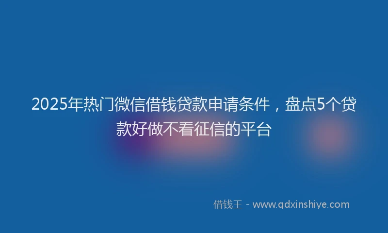 2025年热门微信借钱贷款申请条件，盘点5个贷款好做不看征信的平台