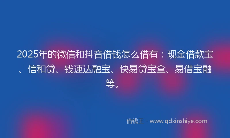 2025年的微信和抖音借钱怎么借有：现金借款宝、信和贷、钱速达融宝、快易贷宝盒、易借宝融等。