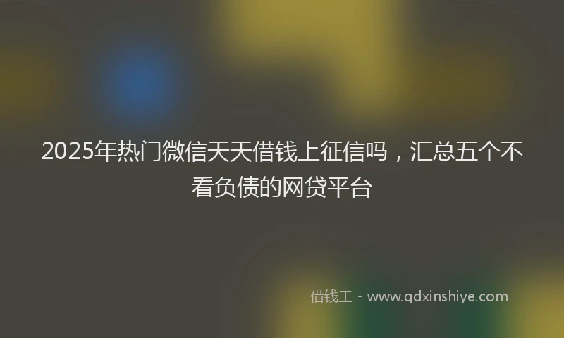 2025年热门微信天天借钱上征信吗，汇总五个不看负债的网贷平台
