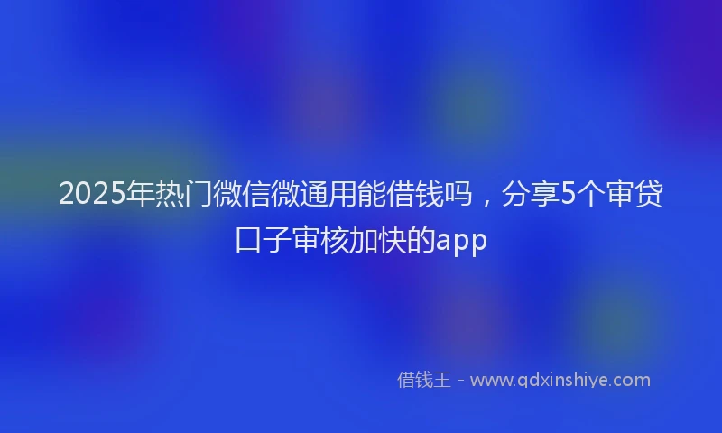 2025年热门微信微通用能借钱吗，分享5个审贷口子审核加快的app