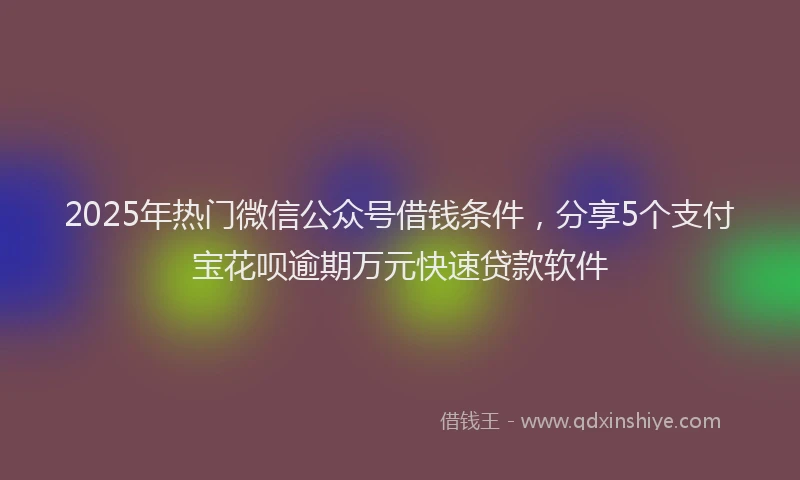 2025年热门微信公众号借钱条件，分享5个支付宝花呗逾期万元快速贷款软件