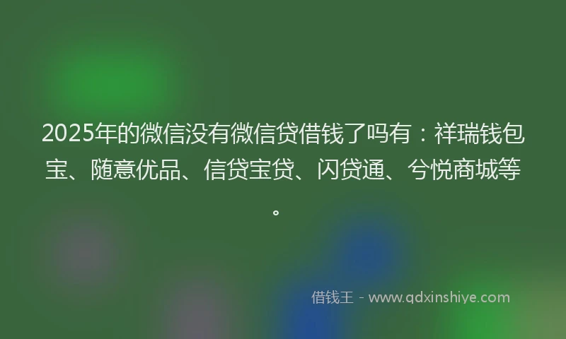 2025年的微信没有微信贷借钱了吗有：祥瑞钱包宝、随意优品、信贷宝贷、闪贷通、兮悦商城等。