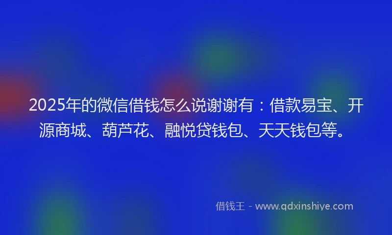 2025年的微信借钱怎么说谢谢有：借款易宝、开源商城、葫芦花、融悦贷钱包、天天钱包等。