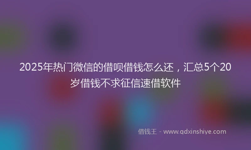 2025年热门微信的借呗借钱怎么还，汇总5个20岁借钱不求征信速借软件