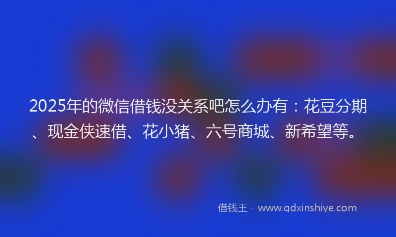 2025年的微信借钱没关系吧怎么办有：花豆分期、现金侠速借、花小猪、六号商城、新希望等。