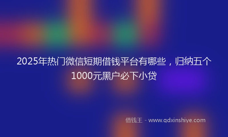 2025年热门微信短期借钱平台有哪些，归纳五个1000元黑户必下小贷