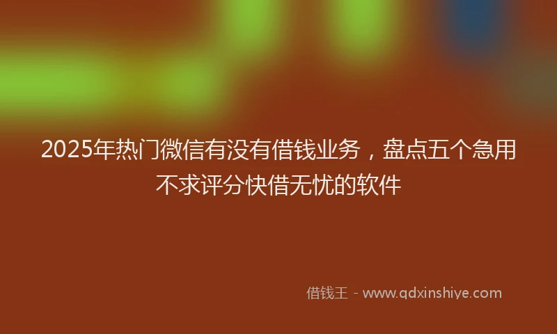 2025年热门微信有没有借钱业务，盘点五个急用不求评分快借无忧的软件