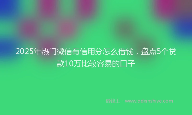 2025年热门微信有信用分怎么借钱，盘点5个贷款10万比较容易的口子