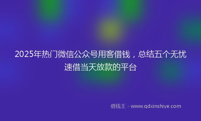 2025年热门微信公众号用客借钱，总结五个无忧速借当天放款的平台