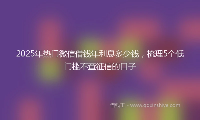 2025年热门微信借钱年利息多少钱，梳理5个低门槛不查征信的口子